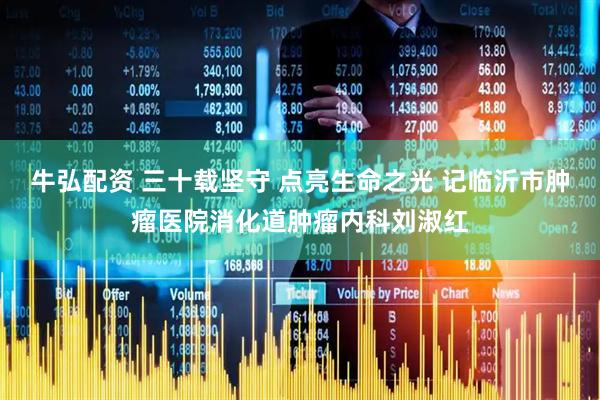 牛弘配资 三十载坚守 点亮生命之光 记临沂市肿瘤医院消化道肿瘤内科刘淑红