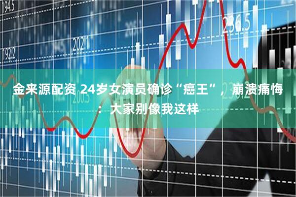 金来源配资 24岁女演员确诊“癌王”，崩溃痛悔：大家别像我这样