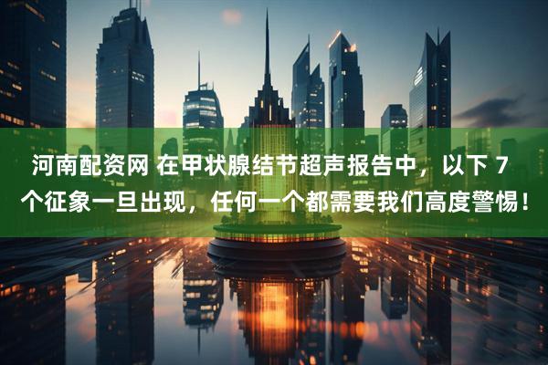 河南配资网 在甲状腺结节超声报告中，以下 7 个征象一旦出现，任何一个都需要我们高度警惕！