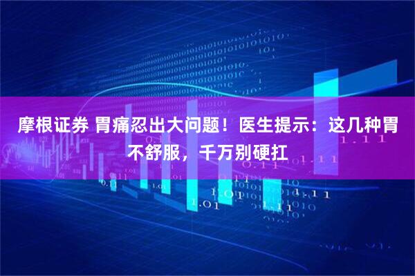 摩根证券 胃痛忍出大问题！医生提示：这几种胃不舒服，千万别硬扛