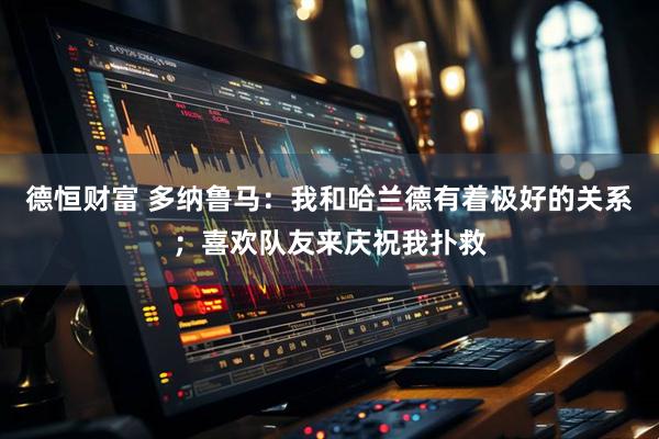 德恒财富 多纳鲁马：我和哈兰德有着极好的关系；喜欢队友来庆祝我扑救