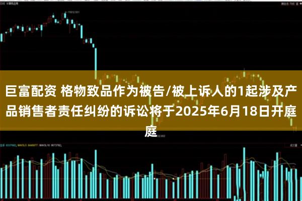 巨富配资 格物致品作为被告/被上诉人的1起涉及产品销售者责任纠纷的诉讼将于2025年6月18日开庭