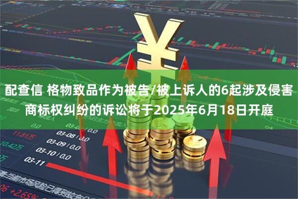 配查信 格物致品作为被告/被上诉人的6起涉及侵害商标权纠纷的诉讼将于2025年6月18日开庭