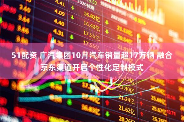 51配资 广汽集团10月汽车销量超17万辆 融合京东渠道开启个性化定制模式
