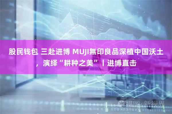 股民钱包 三赴进博 MUJI無印良品深植中国沃土，演绎“耕种之美”丨进博直击