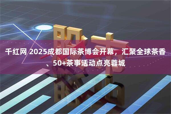 千红网 2025成都国际茶博会开幕,汇聚全球茶香、50+茶事活动点亮蓉城