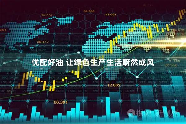 优配好油 让绿色生产生活蔚然成风