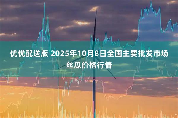 优优配送版 2025年10月8日全国主要批发市场丝瓜价格行情