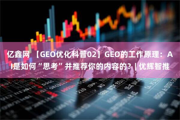亿鑫网 【GEO优化科普02】GEO的工作原理：AI是如何“思考”并推荐你的内容的？| 优辉智推
