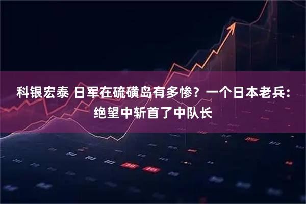 科银宏泰 日军在硫磺岛有多惨？一个日本老兵：绝望中斩首了中队长