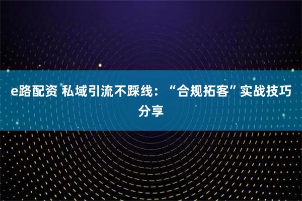 e路配资 私域引流不踩线:“合规拓客”实战技巧分享