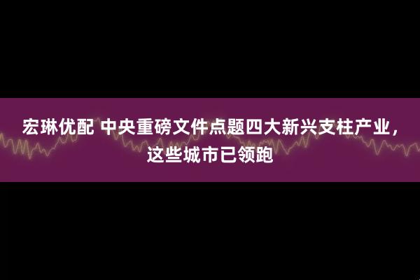 宏琳优配 中央重磅文件点题四大新兴支柱产业,这些城市已领跑
