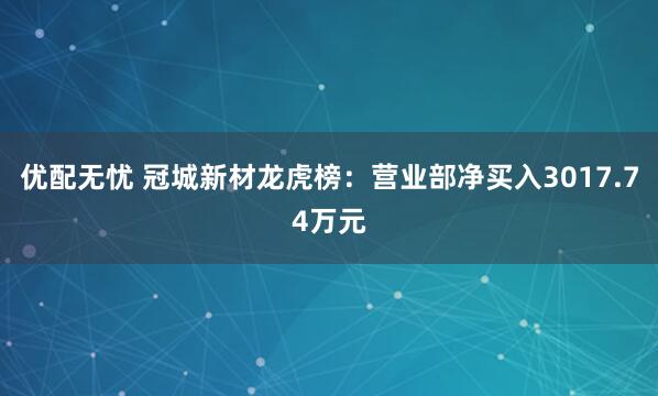 优配无忧 冠城新材龙虎榜:营业部净买入3017.74万元