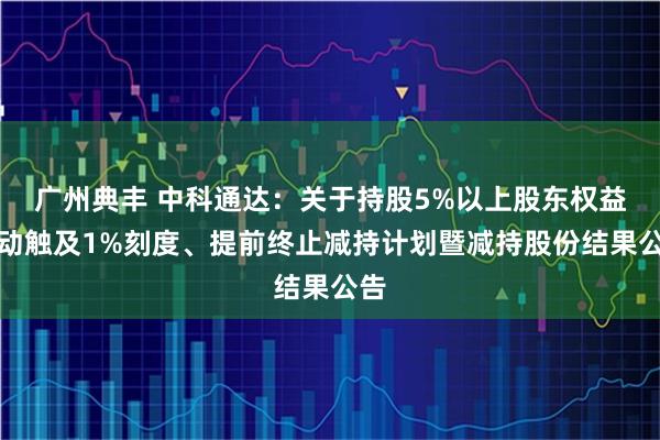 广州典丰 中科通达：关于持股5%以上股东权益变动触及1%刻度、提前终止减持计划暨减持股份结果公告