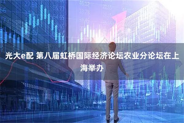 光大e配 第八届虹桥国际经济论坛农业分论坛在上海举办