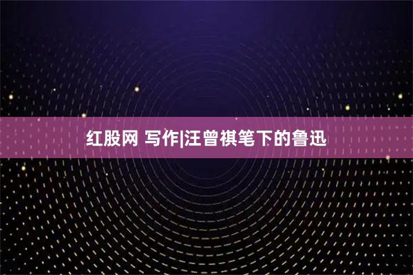 红股网 写作|汪曾祺笔下的鲁迅