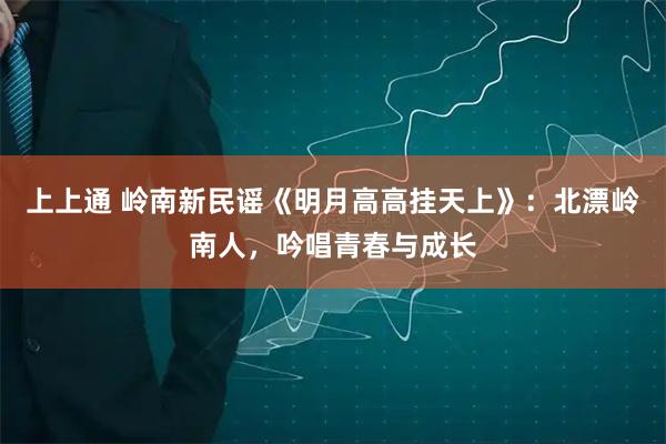 上上通 岭南新民谣《明月高高挂天上》：北漂岭南人，吟唱青春与成长