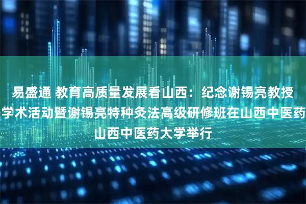 易盛通 教育高质量发展看山西:纪念谢锡亮教授百年诞辰学术活动暨谢锡亮特种灸法高级研修班在山西中医药大学举行