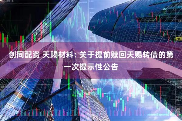 创同配资 天赐材料: 关于提前赎回天赐转债的第一次提示性公告