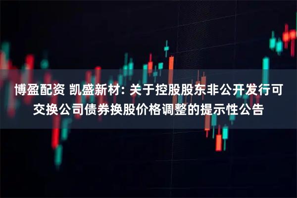 博盈配资 凯盛新材: 关于控股股东非公开发行可交换公司债券换股价格调整的提示性公告