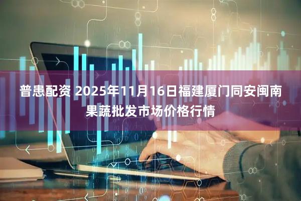 普患配资 2025年11月16日福建厦门同安闽南果蔬批发市场价格行情
