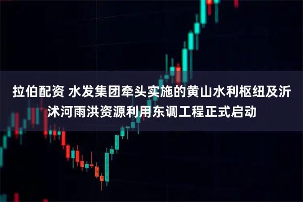 拉伯配资 水发集团牵头实施的黄山水利枢纽及沂沭河雨洪资源利用东调工程正式启动