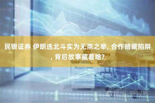 民银证券 伊朗选北斗实为无奈之举, 合作暗藏陷阱, 背后故事藏着啥?