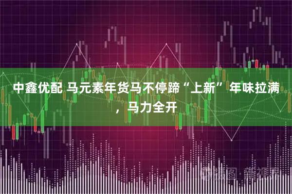 中鑫优配 马元素年货马不停蹄“上新” 年味拉满,马力全开