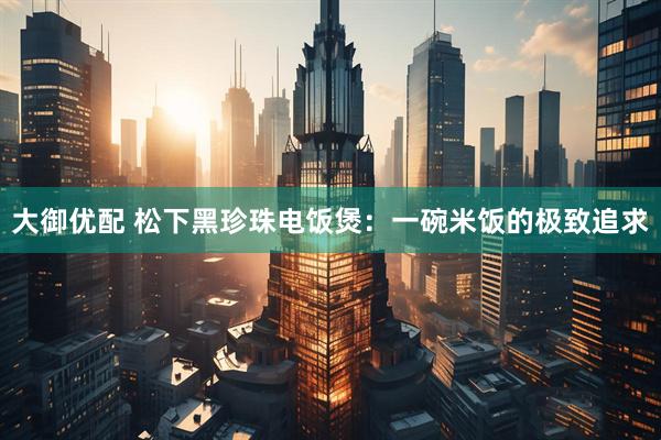 大御优配 松下黑珍珠电饭煲：一碗米饭的极致追求