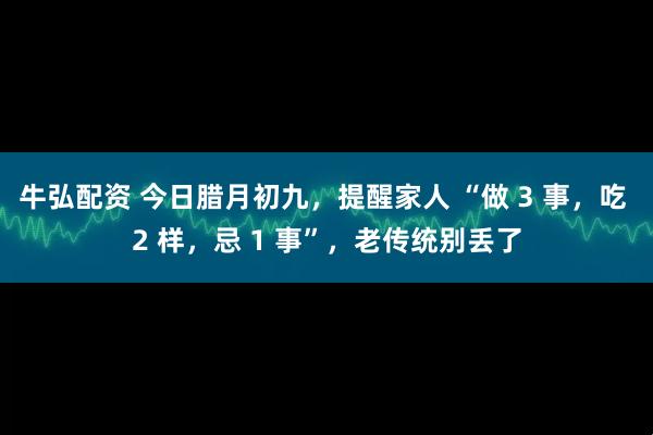 牛弘配资 今日腊月初九,提醒家人 “做 3 事,吃 2 样,忌 1 事”,老传统别丢了