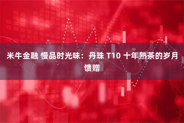 米牛金融 慢品时光味:丹珠 T10 十年熟茶的岁月馈赠