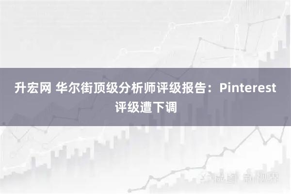 升宏网 华尔街顶级分析师评级报告：Pinterest评级遭下调
