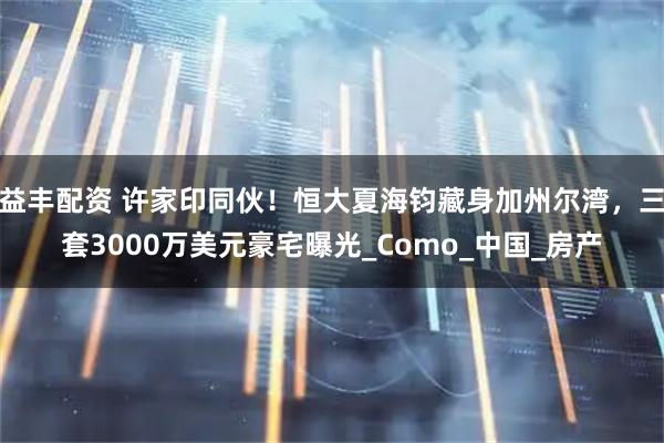 益丰配资 许家印同伙！恒大夏海钧藏身加州尔湾，三套3000万美元豪宅曝光_Como_中国_房产
