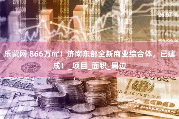 乐蒙网 866万㎡！济南东部全新商业综合体，已建成！_项目_面积_周边