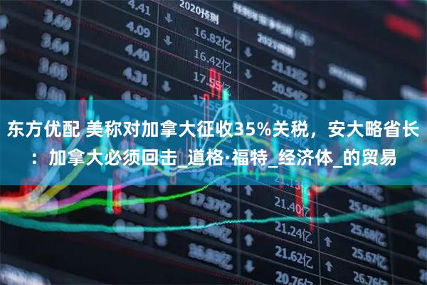 东方优配 美称对加拿大征收35%关税，安大略省长：加拿大必须回击_道格·福特_经济体_的贸易