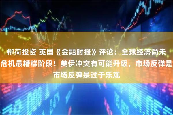 柳荷投资 英国《金融时报》评论：全球经济尚未经历中东危机最糟糕阶段！美伊冲突有可能升级，市场反弹是过于乐观