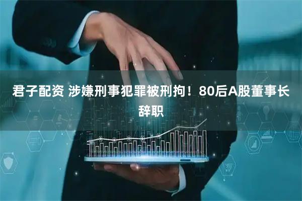 君子配资 涉嫌刑事犯罪被刑拘！80后A股董事长辞职
