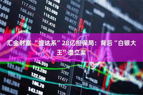 汇金财富 “盛达系”28亿担保局：背后“白银大王”遭立案