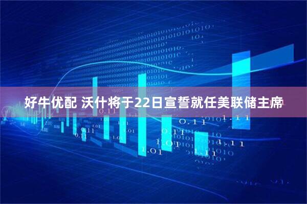 好牛优配 沃什将于22日宣誓就任美联储主席