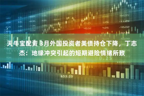 天牛宝配资 3月外国投资者美债持仓下降，丁志杰：地缘冲突引起的短期避险情绪所致