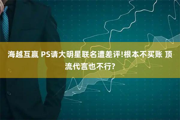海越互赢 PS请大明星联名遭差评!根本不买账 顶流代言也不行?